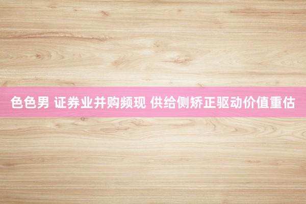 色色男 证券业并购频现 供给侧矫正驱动价值重估
