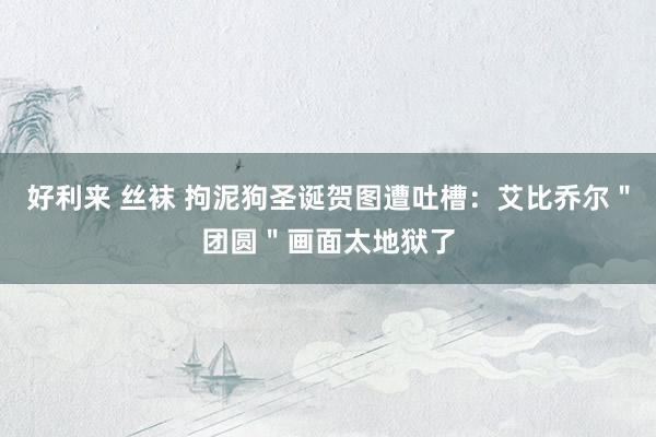 好利来 丝袜 拘泥狗圣诞贺图遭吐槽：艾比乔尔＂团圆＂画面太地狱了