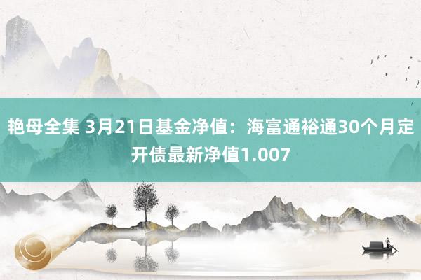 艳母全集 3月21日基金净值：海富通裕通30个月定开债最新净值1.007