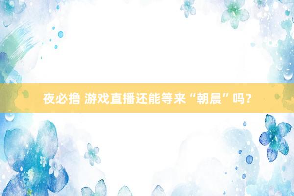 夜必撸 游戏直播还能等来“朝晨”吗？