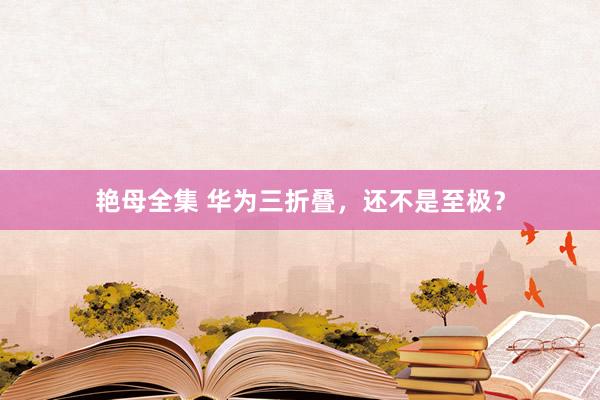 艳母全集 华为三折叠，还不是至极？