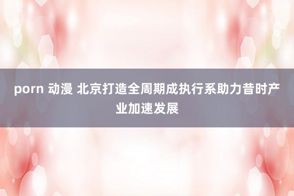 porn 动漫 北京打造全周期成执行系助力昔时产业加速发展
