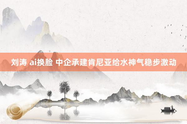 刘涛 ai换脸 中企承建肯尼亚给水神气稳步激动