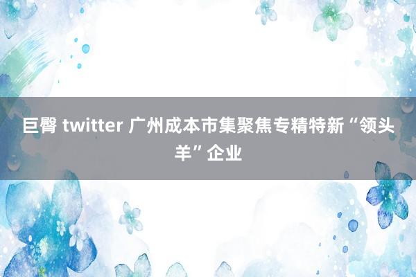 巨臀 twitter 广州成本市集聚焦专精特新“领头羊”企业