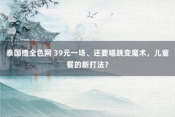 泰国撸全色网 39元一场、还要唱跳变魔术，儿童餐的新打法？