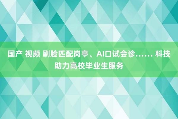 国产 视频 刷脸匹配岗亭、AI口试会诊…… 科技助力高校毕业生服务