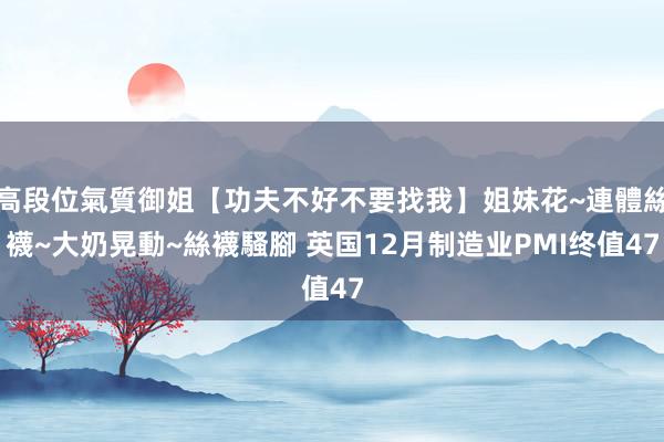 高段位氣質御姐【功夫不好不要找我】姐妹花~連體絲襪~大奶晃動~絲襪騷腳 英国12月制造业PMI终值47