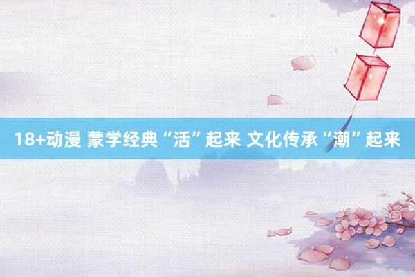 18+动漫 蒙学经典“活”起来 文化传承“潮”起来