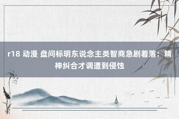 r18 动漫 盘问标明东说念主类智商急剧着落：精神纠合才调遭到侵蚀