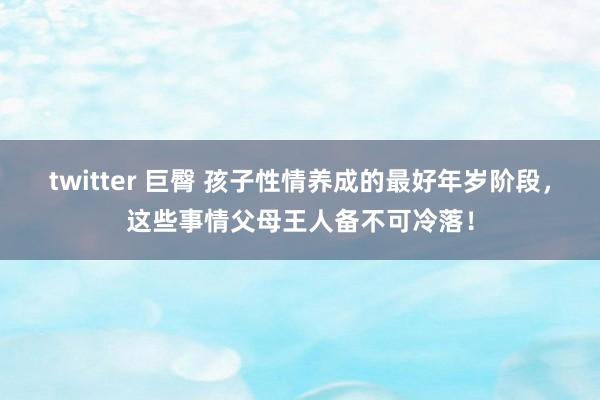 twitter 巨臀 孩子性情养成的最好年岁阶段，这些事情父母王人备不可冷落！