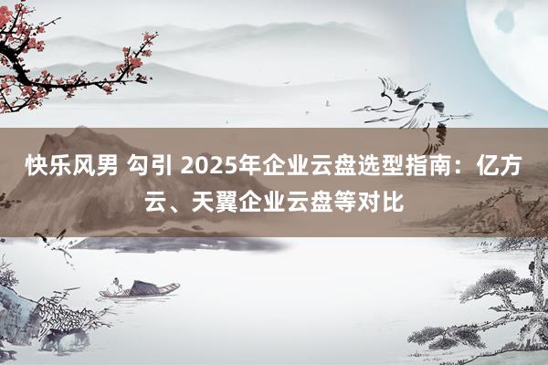 快乐风男 勾引 2025年企业云盘选型指南：亿方云、天翼企业云盘等对比