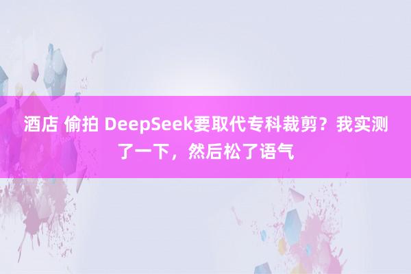 酒店 偷拍 DeepSeek要取代专科裁剪？我实测了一下，然后松了语气