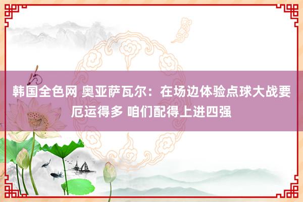 韩国全色网 奥亚萨瓦尔：在场边体验点球大战要厄运得多 咱们配得上进四强