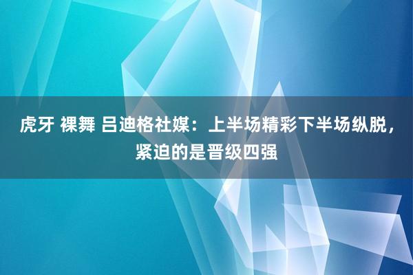 虎牙 裸舞 吕迪格社媒：上半场精彩下半场纵脱，紧迫的是晋级四强