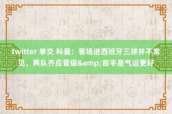 twitter 拳交 科曼：客场进西班牙三球并不常见，两队齐应晋级&敌手是气运更好