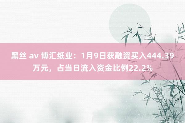 黑丝 av 博汇纸业：1月9日获融资买入444.39万元，占当日流入资金比例22.2%