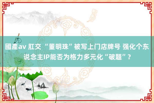 國產av 肛交 “董明珠”被写上门店牌号 强化个东说念主IP能否为格力多元化“破题”？