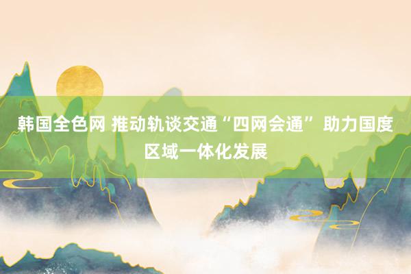 韩国全色网 推动轨谈交通“四网会通” 助力国度区域一体化发展