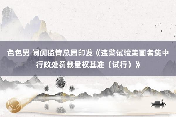 色色男 阛阓监管总局印发《违警试验策画者集中行政处罚裁量权基准（试行）》