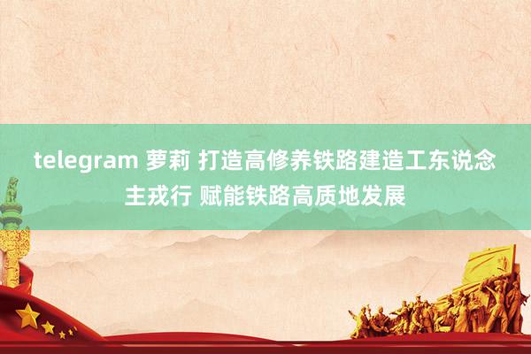 telegram 萝莉 打造高修养铁路建造工东说念主戎行 赋能铁路高质地发展