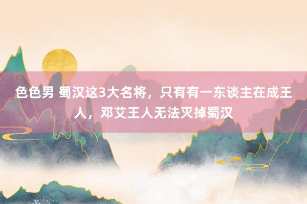 色色男 蜀汉这3大名将，只有有一东谈主在成王人，邓艾王人无法灭掉蜀汉