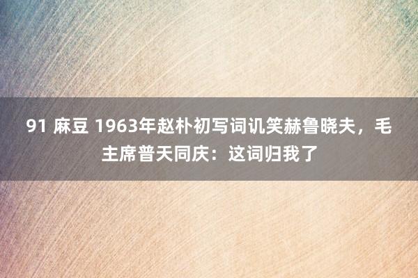 91 麻豆 1963年赵朴初写词讥笑赫鲁晓夫，毛主席普天同庆：这词归我了