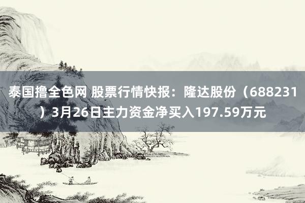 泰国撸全色网 股票行情快报：隆达股份（688231）3月26日主力资金净买入197.59万元