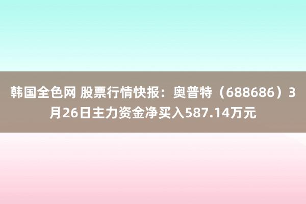 韩国全色网 股票行情快报：奥普特（688686）3月26日主力资金净买入587.14万元