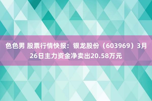 色色男 股票行情快报：银龙股份（603969）3月26日主力资金净卖出20.58万元