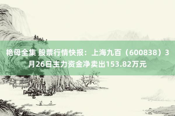 艳母全集 股票行情快报：上海九百（600838）3月26日主力资金净卖出153.82万元