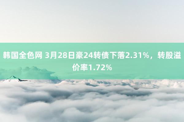 韩国全色网 3月28日豪24转债下落2.31%，转股溢价率1.72%