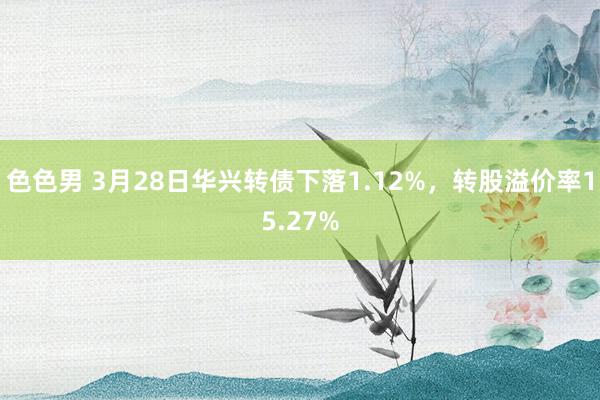 色色男 3月28日华兴转债下落1.12%，转股溢价率15.27%