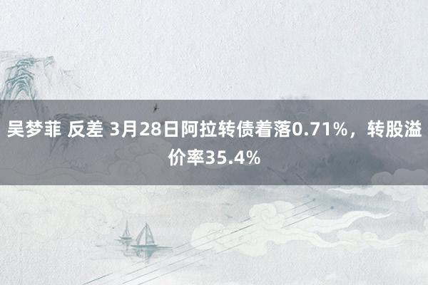 吴梦菲 反差 3月28日阿拉转债着落0.71%，转股溢价率35.4%