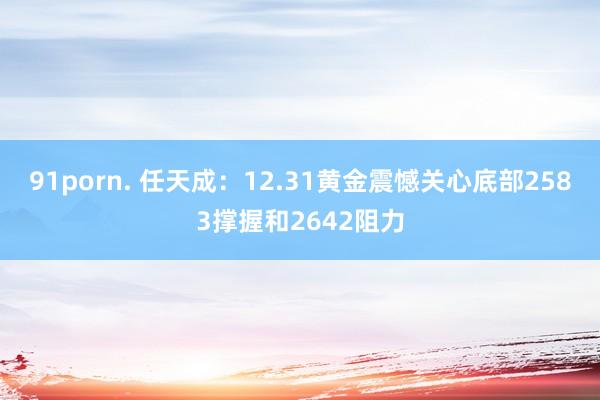 91porn. 任天成：12.31黄金震憾关心底部2583撑握和2642阻力