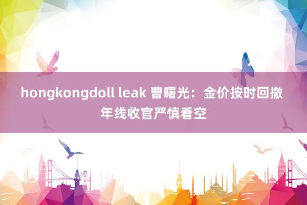 hongkongdoll leak 曹曙光：金价按时回撤 年线收官严慎看空