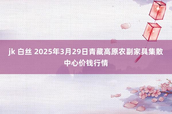 jk 白丝 2025年3月29日青藏高原农副家具集散中心价钱行情