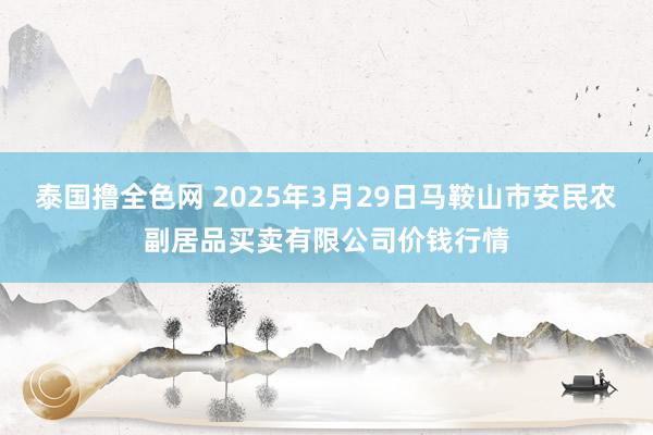 泰国撸全色网 2025年3月29日马鞍山市安民农副居品买卖有限公司价钱行情