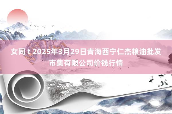 女同 t 2025年3月29日青海西宁仁杰粮油批发市集有限公司价钱行情