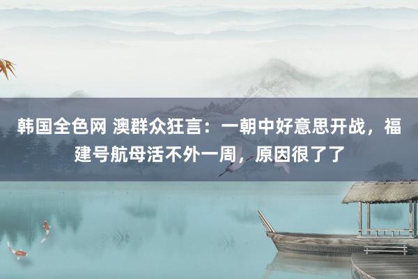 韩国全色网 澳群众狂言：一朝中好意思开战，福建号航母活不外一周，原因很了了