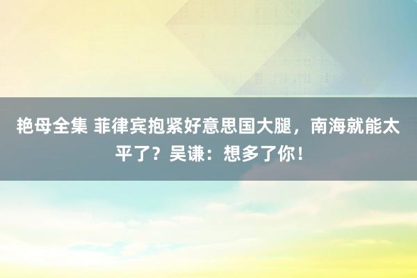 艳母全集 菲律宾抱紧好意思国大腿，南海就能太平了？吴谦：想多了你！