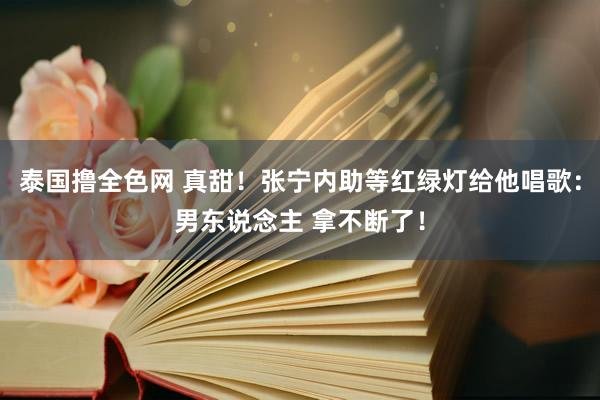 泰国撸全色网 真甜！张宁内助等红绿灯给他唱歌：男东说念主 拿不断了！