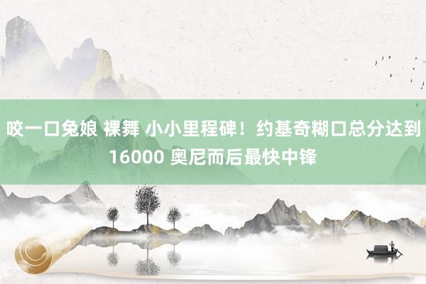 咬一口兔娘 裸舞 小小里程碑！约基奇糊口总分达到16000 奥尼而后最快中锋