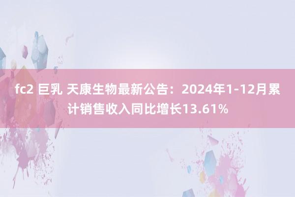 fc2 巨乳 天康生物最新公告：2024年1-12月累计销售收入同比增长13.61%