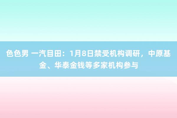 色色男 一汽目田：1月8日禁受机构调研，中原基金、华泰金钱等多家机构参与