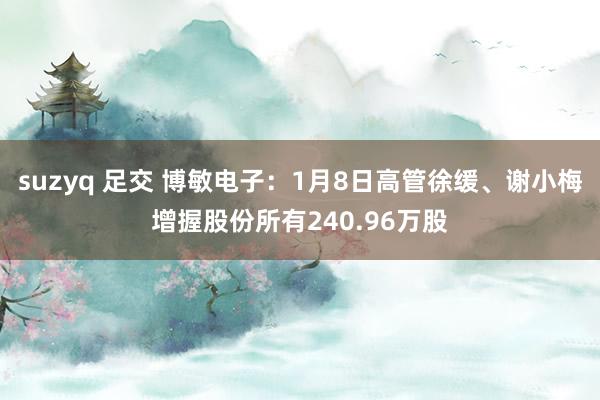 suzyq 足交 博敏电子：1月8日高管徐缓、谢小梅增握股份所有240.96万股