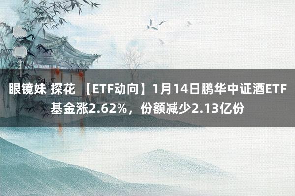 眼镜妹 探花 【ETF动向】1月14日鹏华中证酒ETF基金涨2.62%，份额减少2.13亿份