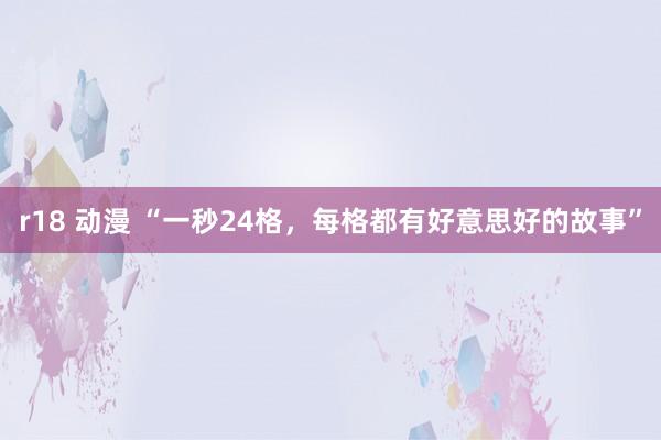 r18 动漫 “一秒24格，每格都有好意思好的故事”