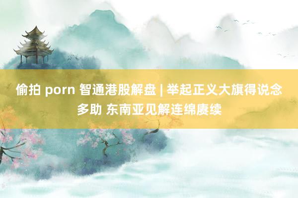 偷拍 porn 智通港股解盘 | 举起正义大旗得说念多助 东南亚见解连绵赓续