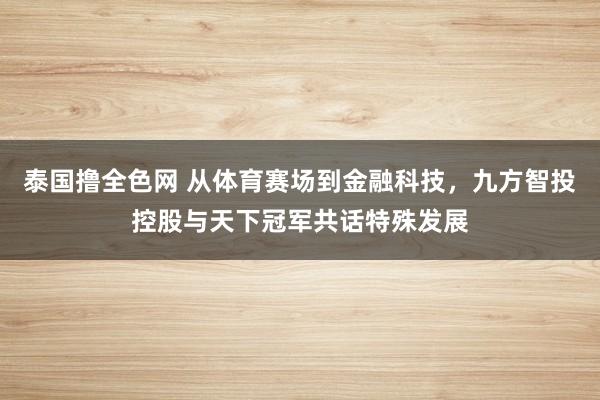 泰国撸全色网 从体育赛场到金融科技，九方智投控股与天下冠军共话特殊发展