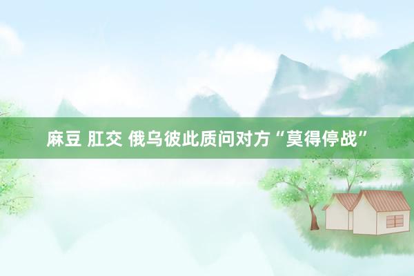 麻豆 肛交 俄乌彼此质问对方“莫得停战”